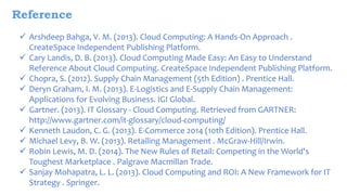 Reference 
 Arshdeep Bahga, V. M. (2013). Cloud Computing: A Hands-On Approach . 
CreateSpace Independent Publishing Platform. 
 Cary Landis, D. B. (2013). Cloud Computing Made Easy: An Easy to Understand 
Reference About Cloud Computing. CreateSpace Independent Publishing Platform. 
 Chopra, S. (2012). Supply Chain Management (5th Edition) . Prentice Hall. 
 Deryn Graham, I. M. (2013). E-Logistics and E-Supply Chain Management: 
Applications for Evolving Business. IGI Global. 
 Gartner. (2013). IT Glossary - Cloud Computing. Retrieved from GARTNER: 
http://www.gartner.com/it-glossary/cloud-computing/ 
 Kenneth Laudon, C. G. (2013). E-Commerce 2014 (10th Edition). Prentice Hall. 
 Michael Levy, B. W. (2013). Retailing Management . McGraw-Hill/Irwin. 
 Robin Lewis, M. D. (2014). The New Rules of Retail: Competing in the World's 
Toughest Marketplace . Palgrave Macmillan Trade. 
 Sanjay Mohapatra, L. L. (2013). Cloud Computing and ROI: A New Framework for IT 
Strategy . Springer. 
 