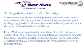 An Organisation within Our Industry 
 New Mart Is a retail company that provides products like electronics, 
music, movies, bedding, household hardware, furniture, sporting goods, 
clothing, toys, jewellery, office supplies, health and beauty products, home 
decor, and a limited selection of food items. 
 New Mart imports goods and products from different vendors and 
suppliers from different parts of the world. New-Mart imports its products 
from China, Indonesia, Bangladesh, Korea, USA and few stock from State 
of Victoria which gives a major challenge of communication between all 
the departments. 
 
