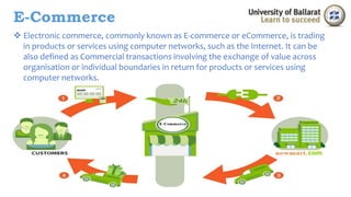 E-Commerce 
 Electronic commerce, commonly known as E-commerce or eCommerce, is trading 
in products or services using computer networks, such as the Internet. It can be 
also defined as Commercial transactions involving the exchange of value across 
organisation or individual boundaries in return for products or services using 
computer networks. 
 