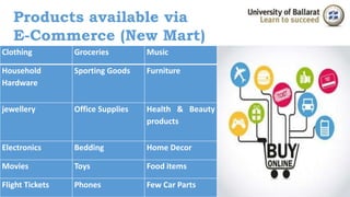Products available via 
E-Commerce (New Mart) 
Clothing Groceries Music 
Household 
Hardware 
Sporting Goods Furniture 
jewellery Office Supplies Health & Beauty 
products 
Electronics Bedding Home Decor 
Movies Toys Food items 
Flight Tickets Phones Few Car Parts 
 