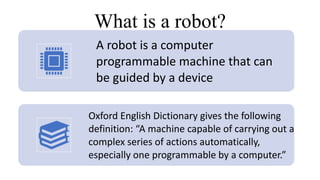 What is a robot?
A robot is a computer
programmable machine that can
be guided by a device
Oxford English Dictionary gives the following
definition: “A machine capable of carrying out a
complex series of actions automatically,
especially one programmable by a computer.”
 
