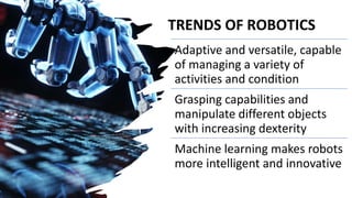 TRENDS OF ROBOTICS
Adaptive and versatile, capable
of managing a variety of
activities and condition
Grasping capabilities and
manipulate different objects
with increasing dexterity
Machine learning makes robots
more intelligent and innovative
 