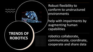 TRENDS OF
ROBOTICS
Robust flexibility to
conform to unstructured
environments
help with impairments by
augmenting human
capabilities
robotics collaborate,
communicate, coordinate,
cooperate and share data
 