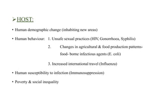 HOST:
• Human demographic change (inhabiting new areas)
• Human behaviour: 1. Unsafe sexual practices (HIV, Gonorrhoea, Syphilis)
2. Changes in agricultural & food production patterns-
food- borne infectious agents (E. coli)
3. Increased international travel (Influenza)
• Human susceptibility to infection (Immunosuppression)
• Poverty & social inequality
 