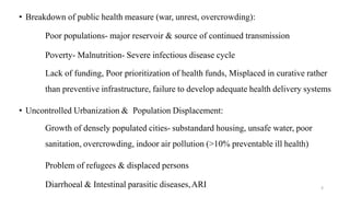 • Breakdown of public health measure (war, unrest, overcrowding):
Poor populations- major reservoir & source of continued transmission
Poverty- Malnutrition- Severe infectious disease cycle
Lack of funding, Poor prioritization of health funds, Misplaced in curative rather
than preventive infrastructure, failure to develop adequate health delivery systems
• Uncontrolled Urbanization & Population Displacement:
Growth of densely populated cities- substandard housing, unsafe water, poor
sanitation, overcrowding, indoor air pollution (>10% preventable ill health)
Problem of refugees & displaced persons
Diarrhoeal & Intestinal parasitic diseases,ARI 8
 