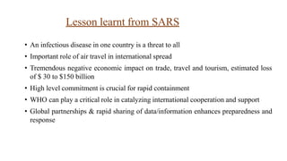 Lesson learnt from SARS
• An infectious disease in one country is a threat to all
• Important role of air travel in international spread
• Tremendous negative economic impact on trade, travel and tourism, estimated loss
of $ 30 to $150 billion
• High level commitment is crucial for rapid containment
• WHO can play a critical role in catalyzing international cooperation and support
• Global partnerships & rapid sharing of data/information enhances preparedness and
response
 