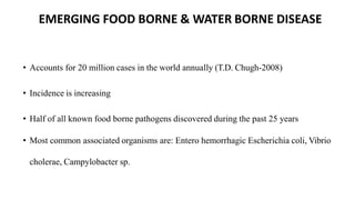 EMERGING FOOD BORNE & WATER BORNE DISEASE
• Accounts for 20 million cases in the world annually (T.D. Chugh-2008)
• Incidence is increasing
• Half of all known food borne pathogens discovered during the past 25 years
• Most common associated organisms are: Entero hemorrhagic Escherichia coli, Vibrio
cholerae, Campylobacter sp.
 