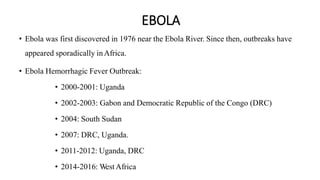 EBOLA
• Ebola was first discovered in 1976 near the Ebola River. Since then, outbreaks have
appeared sporadically inAfrica.
• Ebola Hemorrhagic Fever Outbreak:
• 2000-2001: Uganda
• 2002-2003: Gabon and Democratic Republic of the Congo (DRC)
• 2004: South Sudan
• 2007: DRC, Uganda.
• 2011-2012: Uganda, DRC
• 2014-2016: WestAfrica
 