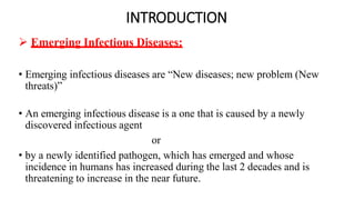 INTRODUCTION
 Emerging Infectious Diseases:
• Emerging infectious diseases are “New diseases; new problem (New
threats)”
• An emerging infectious disease is a one that is caused by a newly
discovered infectious agent
or
• by a newly identified pathogen, which has emerged and whose
incidence in humans has increased during the last 2 decades and is
threatening to increase in the near future.
 
