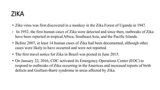 ZIKA
• Zika virus was first discovered in a monkey in the Zika Forest of Uganda in 1947.
• In 1952, the first human cases of Zika were detected and since then, outbreaks of Zika
have been reported in tropicalAfrica, SoutheastAsia, and the Pacific Islands.
• Before 2007, at least 14 human cases of Zika had been documented, although other
cases were likely to have occurred and were not reported.
• The first travel notice for Zika in Brazil was posted in June 2015.
• On January 22, 2016, CDC activated its Emergency Operations Center (EOC) to
respond to outbreaks of Zika occurring in theAmericas and increased reports of birth
defects and Guillain-Barré syndrome in areas affected by Zika.
 