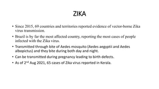 ZIKA
• Since 2015, 69 countries and territories reported evidence of vector-borne Zika
virus transmission.
• Brazil is by far the most affected country, reporting the most cases of people
infected with the Zika virus.
• Transmitted through bite of Aedes mosquito (Aedes aegyptii and Aedes
albopictus) and they bite during both day and night.
• Can be transmitted during pregnancy leading to birth defects.
• As of 2nd Aug 2021, 65 cases of Zika virus reported in Kerala.
 