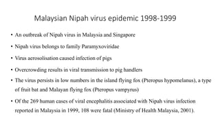 Malaysian Nipah virus epidemic 1998-1999
• An outbreak of Nipah virus in Malaysia and Singapore
• Nipah virus belongs to family Paramyxoviridae
• Virus aerosolisation caused infection of pigs
• Overcrowding results in viral transmission to pig handlers
• The virus persists in low numbers in the island flying fox (Pteropus hypomelanus), a type
of fruit bat and Malayan flying fox (Pteropus vampyrus)
• Of the 269 human cases of viral encephalitis associated with Nipah virus infection
reported in Malaysia in 1999, 108 were fatal (Ministry of Health Malaysia, 2001).
 