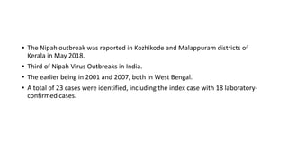 • The Nipah outbreak was reported in Kozhikode and Malappuram districts of
Kerala in May 2018.
• Third of Nipah Virus Outbreaks in India.
• The earlier being in 2001 and 2007, both in West Bengal.
• A total of 23 cases were identified, including the index case with 18 laboratory-
confirmed cases.
 