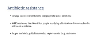 Antibiotic resistance
• Emerge in environment due to inappropriate use of antibiotic
• WHO estimates that 10 million people are dying of infectious diseases related to
antibiotic resistance.
• Proper antibiotic guidelines needed to prevent the drug resistance.
 