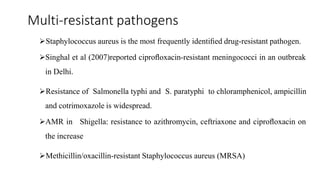 Multi-resistant pathogens
Staphylococcus aureus is the most frequently identiﬁed drug-resistant pathogen.
Singhal et al (2007)reported ciproﬂoxacin-resistant meningococci in an outbreak
in Delhi.
Resistance of Salmonella typhi and S. paratyphi to chloramphenicol, ampicillin
and cotrimoxazole is widespread.
AMR in Shigella: resistance to azithromycin, ceftriaxone and ciproﬂoxacin on
the increase
Methicillin/oxacillin-resistant Staphylococcus aureus (MRSA)
 