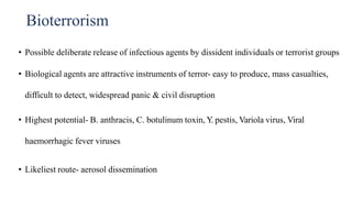 Bioterrorism
• Possible deliberate release of infectious agents by dissident individuals or terrorist groups
• Biological agents are attractive instruments of terror- easy to produce, mass casualties,
difficult to detect, widespread panic & civil disruption
• Highest potential- B. anthracis, C. botulinum toxin, Y
. pestis, Variola virus, Viral
haemorrhagic fever viruses
• Likeliest route- aerosol dissemination
 