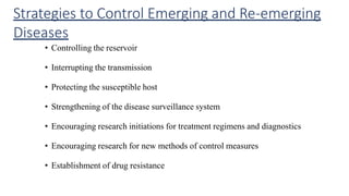 Strategies to Control Emerging and Re-emerging
Diseases
• Controlling the reservoir
• Interrupting the transmission
• Protecting the susceptible host
• Strengthening of the disease surveillance system
• Encouraging research initiations for treatment regimens and diagnostics
• Encouraging research for new methods of control measures
• Establishment of drug resistance
 