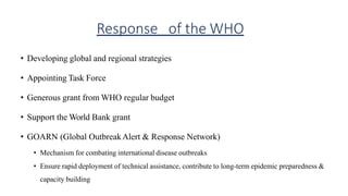 Response of the WHO
• Developing global and regional strategies
• Appointing Task Force
• Generous grant from WHO regular budget
• Support the World Bank grant
• GOARN (Global OutbreakAlert & Response Network)
• Mechanism for combating international disease outbreaks
• Ensure rapid deployment of technical assistance, contribute to long-term epidemic preparedness &
capacity building
 