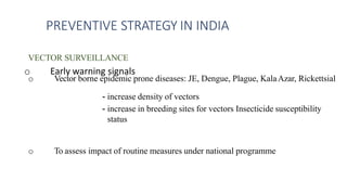 VECTOR SURVEILLANCE
o Vector borne epidemic prone diseases: JE, Dengue, Plague, KalaAzar, Rickettsial
o Early warning signals
- increase density of vectors
- increase in breeding sites for vectors Insecticide susceptibility
status
o To assess impact of routine measures under national programme
PREVENTIVE STRATEGY IN INDIA
 