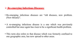  Re-emerging Infectious Diseases:
• Re-emerging infectious diseases are “old diseases, new problem.
(New threats)”.
• A re-emerging infectious disease is a one which was previously
controlled but once again has risen to be a significant health problem.
• This term also refers to that disease which was formerly confined to
one geographic area, has now spread to other areas.
 