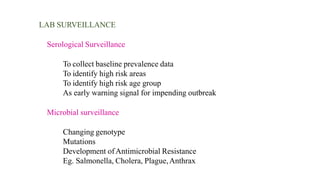 LAB SURVEILLANCE
Serological Surveillance
To collect baseline prevalence data
To identify high risk areas
To identify high risk age group
As early warning signal for impending outbreak
Microbial surveillance
Changing genotype
Mutations
Development ofAntimicrobial Resistance
Eg. Salmonella, Cholera, Plague,Anthrax
 