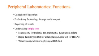 Peripheral Laboratories: Functions
• Collection of specimen
• Preliminary Processing Storage and transport
• Reporting of results
• Undertaking simple tests
• Microscopy for malaria, TB, meningitis, dysentery/Cholera
• Rapid Tests (Typhi Dot for enteric fever, Latex test for HBsAg
• Water Quality Monitoring by rapid H2S Test
 