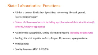 State Laboratories: Functions
• All that is done at district lab+ Specialized microscopy like dark ground,
fluorescent microscopy
• Culture of all common bacteria including mycobacteria and their identification (&
serotype, wherever applicable)
• Antimicrobial susceptibility testing of common bacteria including mycobacteria
• Serology for viral hepatitis markers, dengue, JE, measles, leptospirosis etc.
• ?Viral cultures
• QualityAssurance (IQC & EQAS)
 