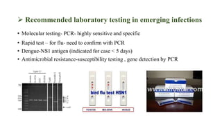  Recommended laboratory testing in emerging infections
• Molecular testing- PCR- highly sensitive and specific
• Rapid test – for flu- need to confirm with PCR
• Dengue-NS1 antigen (indicated for case < 5 days)
• Antimicrobial resistance-susceptibility testing , gene detection by PCR
 
