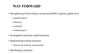 WAY FORWARD
• Strengthening of Surveillance at national (IDSP), regional, global level
• epidemiological,
• laboratory
• ecological
• anthropological
• Investigation and early control measures
• Implement prevention measures
• behavioural, political, environmental
• Monitoring, evaluation
 