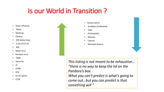 Is our World in Transition ?
• Avian Influenza
• Ebola
• Marburg
• Cholera
• Rift Valley Fever
• E.coli 0157:H7
• BSE
• Nipah virus
• Hantaan virus
• SARS
• Swine flu
• JE
• H7N9
• KFD
• Scrub typhus
• CCHF
• Guinea worm
• Smallpox (Eradicated)
• Yaws
• Poliomyelitis
• Measles
• Leprosy
• Neonatal tetanus
This listing is not meant to be exhaustive…
“there is no way to keep the lid on the
Pandora’s box. .
What you can’t predict is what’s going to
come out…but you can predict is that
something will ”
 