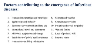 Factors contributing to the emergence of infectious
diseases:
1. Human demographics and behaviour
2. Technology and industry
3. Economic development and land use
4. International travel and commerce
5. Microbial adaptation and change
6. Breakdown of public health measures
7. Human susceptibility to infection
8. Climate and weather
9. Changing ecosystems
10. Poverty and social inequality
11. War and famine
12. Lack of political will
13. Intent to harm
 