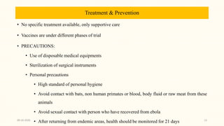 Treatment & Prevention
• No specific treatment available, only supportive care
• Vaccines are under different phases of trial
• PRECAUTIONS:
• Use of disposable medical equipments
• Sterilization of surgical instruments
• Personal precautions
• High standard of personal hygiene
• Avoid contact with bats, non human primates or blood, body fluid or raw meat from these
animals
• Avoid sexual contact with person who have recovered from ebola
• After returning from endemic areas, health should be monitored for 21 days09-10-2020 13
 