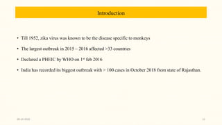 Introduction
• Till 1952, zika virus was known to be the disease specific to monkeys
• The largest outbreak in 2015 – 2016 affected >33 countries
• Declared a PHEIC by WHO on 1st feb 2016
• India has recorded its biggest outbreak with > 100 cases in October 2018 from state of Rajasthan.
09-10-2020 15
 