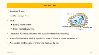 Introduction
• A zoonotic disease
• Viral hemorrhagic fever
• Virus:
• Family: Arenaviridae
• Single stranded retrovirus
• Transmitted by coming in contact with infected rodents (Mastomys rats)
• Reuse of contaminated medical equipments leads to person to person transmission
• Poor sanitary condition and overcrowding increases the risk
09-10-2020 33
 