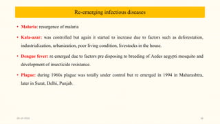 Re-emerging infectious diseases
• Malaria: resurgence of malaria
• Kala-azar: was controlled but again it started to increase due to factors such as deforestation,
industrialization, urbanization, poor living condition, livestocks in the house.
• Dengue fever: re emerged due to factors pre disposing to breeding of Aedes aegypti mosquito and
development of insecticide resistance.
• Plague: during 1960s plague was totally under control but re emerged in 1994 in Maharashtra,
later in Surat, Delhi, Punjab.
09-10-2020 38
 