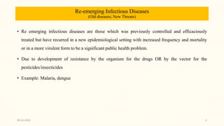 Re-emerging Infectious Diseases
(Old diseases; New Threats)
• Re emerging infectious diseases are those which was previously controlled and efficaciously
treated but have recurred in a new epidemiological setting with increased frequency and mortality
or in a more virulent form to be a significant public health problem.
• Due to development of resistance by the organism for the drugs OR by the vector for the
pesticides/insecticides
• Example: Malaria, dengue
09-10-2020 4
 