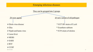 Emerging infectious diseases
They can be grouped into 2 groups
D/t new agents d/t new variant of old pathogen
Ebola virus disease * 0157.HF strain of E.coli
Zika * Exanthem subitum
Nipah and hanta virus * 0139 strain of cholera
Lassa fever
MERS
SARS
RVF
CCHF
09-10-2020 6
 