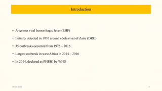 Introduction
• A serious viral hemorrhagic fever (EHF)
• Initially detected in 1976 around ebola river of Zaire (DRC)
• 35 outbreaks occurred from 1976 – 2016
• Largest outbreak in west Africa in 2014 – 2016
• In 2014, declared as PHEIC by WHO
09-10-2020 8
 