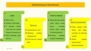 Epidemiological determinants
Agent
 RNA Virus
 Family: Filoviridae
 5 species: reston
virus has not caused
disease in human yet
 2014 outbreak: zaire
species
Reservoir
 Animal borne virus
 Monkeys, gorillas,
chimpanzees
 Fruit bat are natural
host
Infective material
 Blood & body fluids:
urine, saliva, sweat,
feces, vomitus,
breast milk, semen
of infected person
 Fomites: needles,
surgical instruments
Mode of transmission
 Close contact with
blood and body
secretion of infected
animal
 Direct contact
transmission
between humans
09-10-2020 9
 