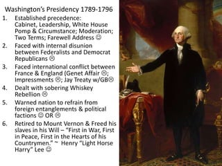 Washington’s Presidency 1789-1796
1. Established precedence:
Cabinet, Leadership, White House
Pomp & Circumstance; Moderation;
Two Terms; Farewell Address 
2. Faced with internal disunion
between Federalists and Democrat
Republicans 
3. Faced international conflict between
France & England (Genet Affair ;
Impressments ; Jay Treaty w/GB
4. Dealt with sobering Whiskey
Rebellion 
5. Warned nation to refrain from
foreign entanglements & political
factions  OR 
6. Retired to Mount Vernon & Freed his
slaves in his Will – “First in War, First
in Peace, First in the Hearts of his
Countrymen.” ~ Henry “Light Horse
Harry” Lee 
 