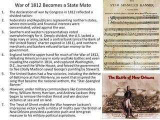 War of 1812 Becomes a State Mate
1. The declaration of war by Congress in 1812 reflected a
divided nation:
2. Federalists and Republicans representing northern states,
where mercantile and financial interests were
concentrated, voted against the war.
3. Southern and western representatives voted
overwhelmingly for it. Deeply divided, the U.S. lacked a
large navy or army, lacked a central bank (since the Bank of
the United States’ charter expired in 1811), and northern
merchants and bankers refused to loan money to the
government.
4. England held the upper hand for much of the War of 1812,
defeating American navy in early sea/lake battles and even
invading the capitol In 1814, and captured Washington,
D.C., burned the White House, and forced the government
to flee (Dolly Madison saved George’s painting by Stewart).
5. The United States had a few victories, including the defense
of Baltimore at Fort McHenry, an event that inspired the
song that became the national anthem, the “Star-Spangled
Banner.”
6. However, under military commandeers like Commodore
Perry, William Henry Harrison, and Andrew Jackson they
began to remove the Indian threat and win decisive
victories at sea and on land.
7. The Treat of Ghent ended the War however Jackson’s
impressive victory with a militia of misfits over the British at
New Orleans provided a patriotic push and lent great
measure to his military political aspirations.
 