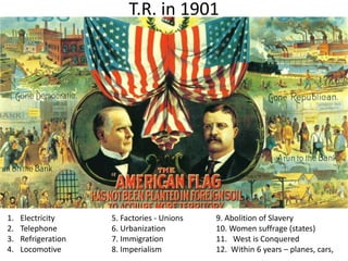 T.R. in 1901
1. Electricity 5. Factories - Unions 9. Abolition of Slavery
2. Telephone 6. Urbanization 10. Women suffrage (states)
3. Refrigeration 7. Immigration 11. West is Conquered
4. Locomotive 8. Imperialism 12. Within 6 years – planes, cars,
 