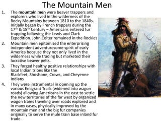 The Mountain Men
1. The mountain men were beaver trappers and
explorers who lived in the wilderness of the
Rocky Mountains between 1810 to the 1840s.
Initially began by French trappers during the
17th & 18th Century – Americans entered fur
trapping following the Lewis and Clark
Expedition. John Colter remained in the Rockies
2. Mountain men epitomized the enterprising
independent adventuresome spirit of early
America because they not only lived in the
wilderness while trading but marketed their
lucrative beaver pelts.
3. They forged healthy positive relationships with
local Indian tribes like the
Blackfeet, Shoshone, Crows, and Cheyenne
Indians
4. They were instrumental in opening up the
various Emigrant Trails (widened into wagon
roads) allowing Americans in the east to settle
the new territories of the far west by organized
wagon trains traveling over roads explored and
in many cases, physically improved by the
mountain men and the big fur companies
originally to serve the mule train base inland fur
trade.
 
