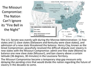 The Missouri
Compromise:
The Nation
Can’t Ignore
its “Fire Bell in
the Night”
The U.S. Senate was evenly split during the Monroe Administration: 11 free
states and 11 slave states (Delaware and Kentucky were slave states), and
admission of a new state threatened the balance. Henry Clay, known as the
Great Compromiser, peacefully resolved the difficult dispute over slavery in
new states with the Missouri Compromise: admit one free state (Maine) to
balance one new slave state (Missouri), and ban slavery above a certain
latitude (36 degrees, 30 minutes) in the Louisiana Territory.
The Missouri Compromise became a temporary stop gap measure only
delaying the pending crisis that would divide the nation regarding the future of
slavery in the decades to come.
 