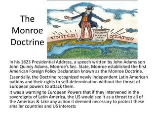 The
Monroe
Doctrine
In his 1823 Presidential Address, a speech written by John Adams son
John Quincy Adams, Monroe’s Sec. State, Monroe established the first
American Foreign Policy Declaration known as the Monroe Doctrine.
Essentially, the Doctrine recognized newly independent Latin American
nations and their rights to self-determination without the threat of
European powers to attack them.
It was a warning to European Powers that if they intervened in the
sovereignty of Latin America, the US would see it as a threat to all of
the Americas & take any action it deemed necessary to protect these
smaller countries and US interests
 