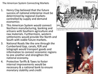 The American System Connecting Markets
1. Henry Clay believed that the future
success of national enterprise must be
determined by regional markets
controlled by supply and demand
economics
2. This American System would connect
Northern manufacturing, banking and
artisans with Southern agriculture and
raw materials. Furthermore, western
settlements would provide the North and
South with viable future markets.
3. National Roads like the one through the
Cumberland Gap, canals, R/R and
telegraph would transport goods and
information to connect economic regions
to one another and strengthen the
national economy.
4. Protective Tariffs & Taxes to foster
internal improvements would be
necessary & a national bank to ensure
monetary stability and credit
 
