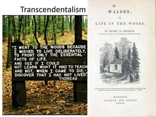 Transcendentalism
1. In reaction to the factory system and the
depersonalized nature of machines, certain American
writers emphasized the individual unique qualities of
human nature.
2. They placed value on the natural world and our
relationship to it.
3. These transcendentalists reasoned that individual
judgment should take precedence over existing social
traditions and institutions. Ralph Waldo Emerson
defined freedom as an open-ended process of self-
realization, in which individuals could remake
themselves and their own lives. Henry David Thoreau
called for individuals to rely on themselves.
4. In this era the term individualism was first used. Unlike
in the colonial period, many Americans now believed
individuals should pursue their own self-interest, no
matter what the cost to the public good, and that they
should and could depend only on themselves.
Americans more and more saw the realm of the private
self as one in which other individuals and government
should not interfere.
5. Thoreau, Dickinson, and Emerson established an
credible national literary field that stood on par with
European writers.
 