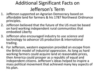 Additional Significant Facts on
Jefferson’s Term
1. Jefferson supported an Agrarian Democracy based on
affordable land for farmers & his 1787 Northwest Ordinance
principles.
2. Jefferson believed that the future of the US must be based
on hard working independent rural communities that
embodied Liberty
3. Jefferson also encouraged industry to use science and
technology to advance US production & international
trading.
4. For Jefferson, western expansion provided an escape from
the British model of industrial oppression. As long as hard
working farmers could acquire land at reasonable prices,
then America could prosper as a republic of equal and
independent citizens. Jefferson's ideas helped to inspire a
mass political movement that achieved many key aspects of
his plan.
 