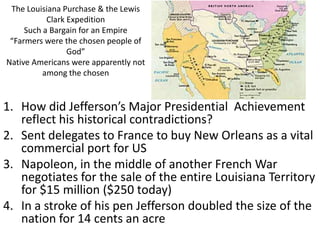 The Louisiana Purchase & the Lewis
Clark Expedition
Such a Bargain for an Empire
“Farmers were the chosen people of
God”
Native Americans were apparently not
among the chosen
1. How did Jefferson’s Major Presidential Achievement
reflect his historical contradictions?
2. Sent delegates to France to buy New Orleans as a vital
commercial port for US
3. Napoleon, in the middle of another French War
negotiates for the sale of the entire Louisiana Territory
for $15 million ($250 today)
4. In a stroke of his pen Jefferson doubled the size of the
nation for 14 cents an acre
 