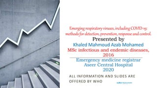 Emergingrespiratoryviruses,includingCOVID-19:
methodsfordetection,prevention,responseandcontrol.
Presented by
Khaled Mahmoud Azab Mohamed
MSc infectious and endemic diseases,
2016
Emergency medicine registrar
Aseer Central Hospital
2020
ALL INFORMATION AND SLIDES ARE
OFFERED BY WHO
 